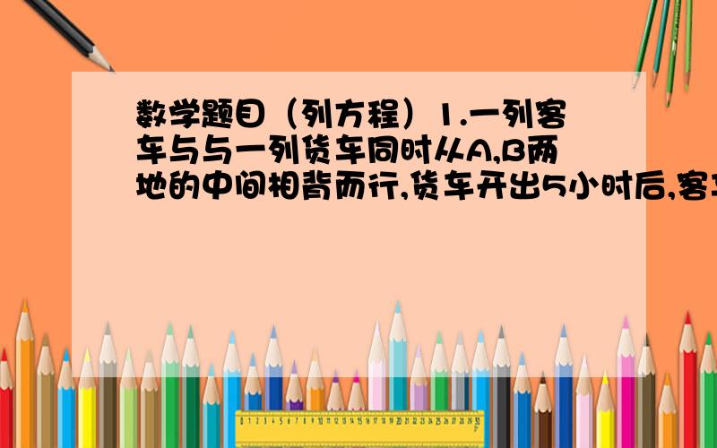 数学题目（列方程）1.一列客车与与一列货车同时从A,B两地的中间相背而行,货车开出5小时后,客车到达终点,货车走完剩下的路还要三小时,已知客车每小时比货车快15千米,求AB两地的距离