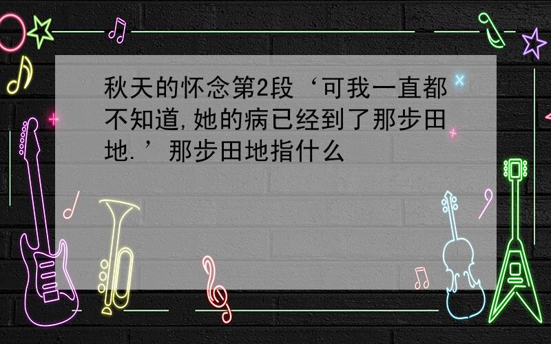 秋天的怀念第2段‘可我一直都不知道,她的病已经到了那步田地.’那步田地指什么