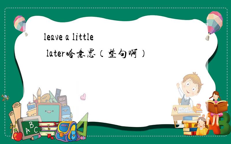 leave a little later啥意思（整句啊）