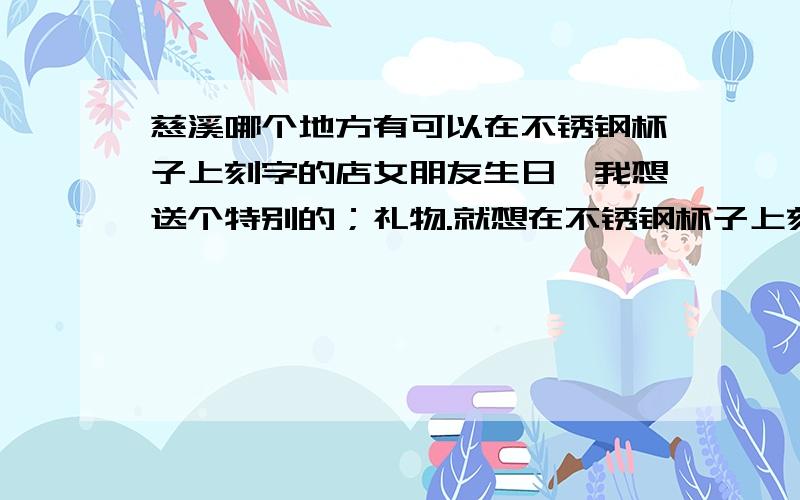 慈溪哪个地方有可以在不锈钢杯子上刻字的店女朋友生日,我想送个特别的；礼物.就想在不锈钢杯子上刻上些字送给他..但我不知道慈溪哪个地方可以提供这种服务..好不