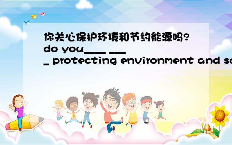 你关心保护环境和节约能源吗?do you____ ____ protecting environment and saving energy