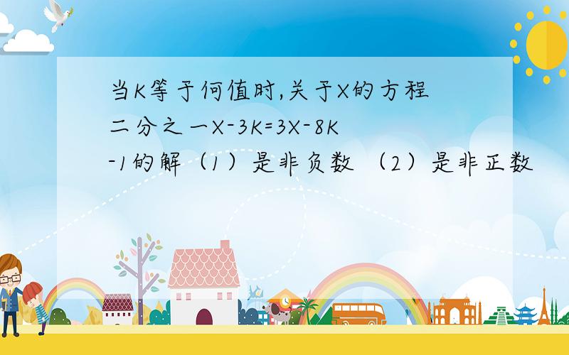 当K等于何值时,关于X的方程二分之一X-3K=3X-8K-1的解（1）是非负数 （2）是非正数