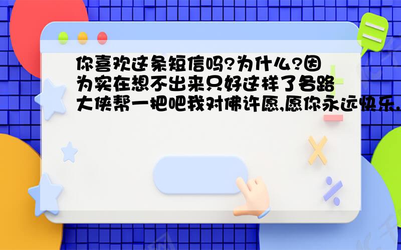 你喜欢这条短信吗?为什么?因为实在想不出来只好这样了各路大侠帮一把吧我对佛许愿,愿你永远快乐.佛说：“不行只能四天.”我说：“春天、夏天、秋天、冬天.”佛愣：“两天.”我笑：“