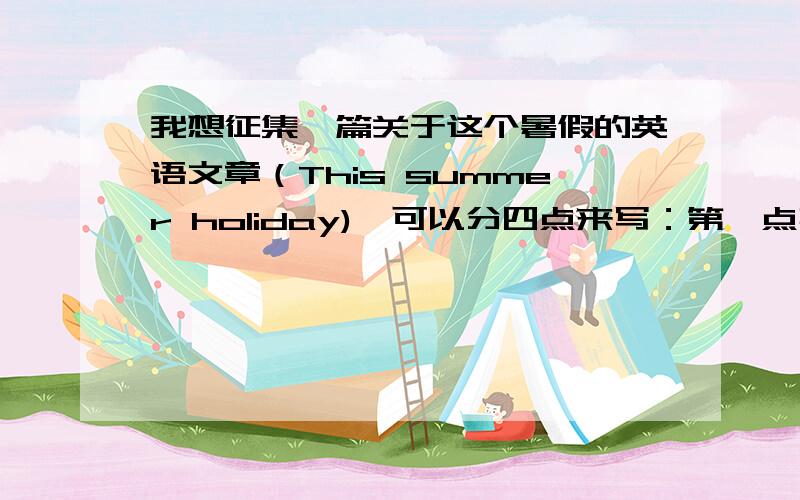 我想征集一篇关于这个暑假的英语文章（This summer holiday),可以分四点来写：第一点事我去了台州,温州旅游（可以写一下雁荡山的风景,以及像一块方板的方山．还有黄岩的小瀑布）：第二点