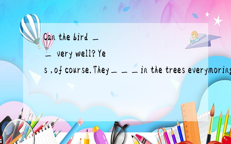 Can the bird __ very well?Yes ,of course.They___in the trees everymoring.(sing) 如何填?帮个忙︿＿