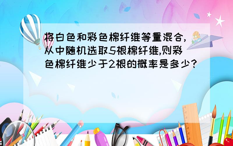 将白色和彩色棉纤维等量混合,从中随机选取5根棉纤维,则彩色棉纤维少于2根的概率是多少?