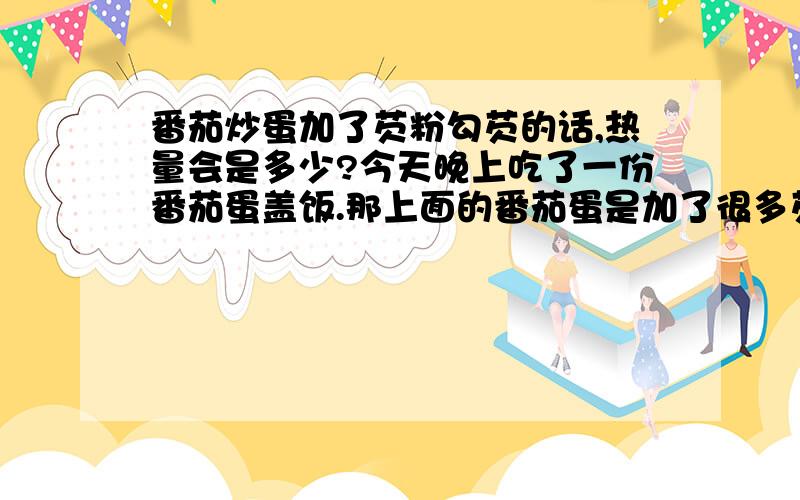 番茄炒蛋加了芡粉勾芡的话,热量会是多少?今天晚上吃了一份番茄蛋盖饭.那上面的番茄蛋是加了很多芡粉,吃了一份后觉得涨得很难受.而且可能是加多了芡粉,吃完了感觉很腻人.这样一份盖浇