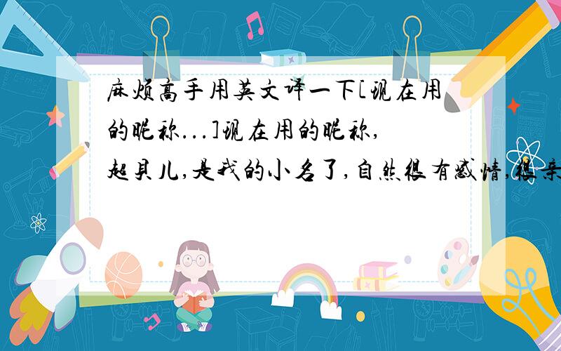 麻烦高手用英文译一下[现在用的昵称...]现在用的昵称,超贝儿,是我的小名了,自然很有感情,很亲切,在这里,我是需要这样的亲切感的.虽然从前认为这个名字很难听,但是现在没人叫了,反倒怀