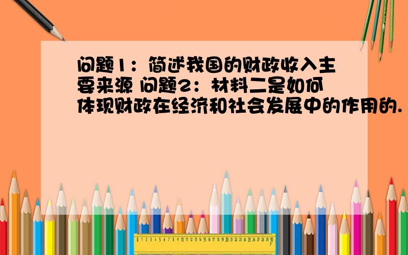 问题1：简述我国的财政收入主要来源 问题2：材料二是如何体现财政在经济和社会发展中的作用的. 急!问题1：简述我国的财政收入主要来源问题2：材料二是如何体现财政在经济和社会发展