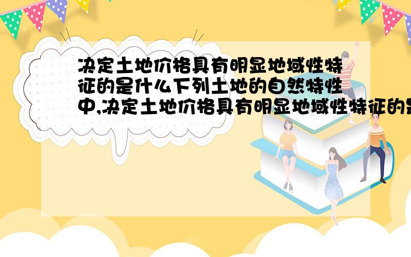 决定土地价格具有明显地域性特征的是什么下列土地的自然特性中,决定土地价格具有明显地域性特征的是（ ）.A．土地位置的固定性B．土地质量的差异性C．土地资源的不可再生性D．土地效