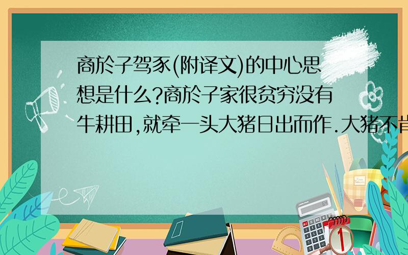 商於子驾豕(附译文)的中心思想是什么?商於子家很贫穷没有牛耕田,就牵一头大猪日出而作.大猪不肯就范（被套上轭）,一套上又被挣脱,一天也不能耕一小块田.宁毋先生经过时责备他道：耕