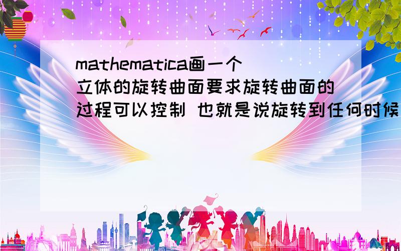 mathematica画一个立体的旋转曲面要求旋转曲面的过程可以控制 也就是说旋转到任何时候都可以停.我要的是直接能复制的代码 鼠标旋转都知道.要用manipulate控制的代码