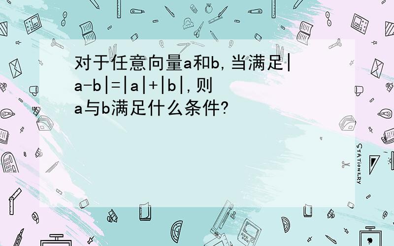 对于任意向量a和b,当满足|a-b|=|a|+|b|,则a与b满足什么条件?