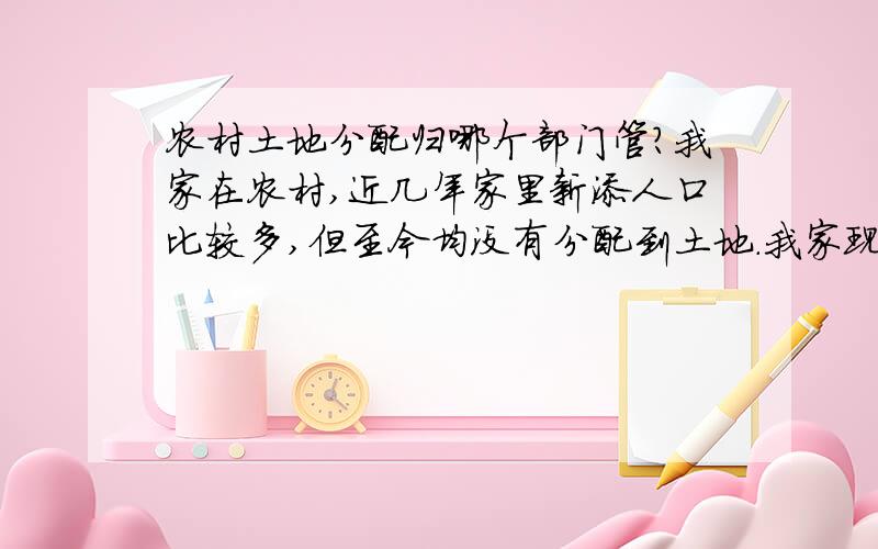 农村土地分配归哪个部门管?我家在农村,近几年家里新添人口比较多,但至今均没有分配到土地.我家现在是11口人,却只有5口人的土地.而村里很多人家人口减员很多,而多余的土地却都没拿出来