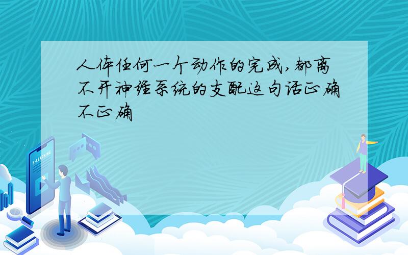 人体任何一个动作的完成,都离不开神经系统的支配这句话正确不正确