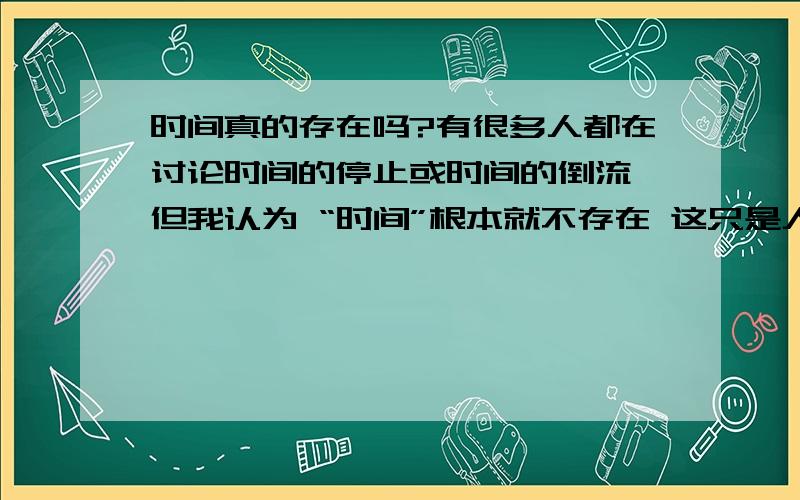 时间真的存在吗?有很多人都在讨论时间的停止或时间的倒流 但我认为 “时间”根本就不存在 这只是人类给我们的生活规律的一种定义罢了 很久以前人类发明了时钟 然而我们正是被我们自