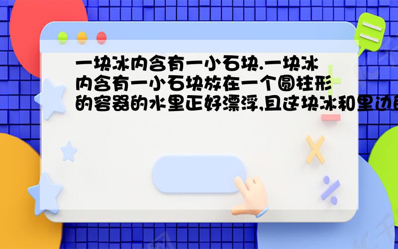 一块冰内含有一小石块.一块冰内含有一小石块放在一个圆柱形的容器的水里正好漂浮,且这块冰和里边的石头的总质量为64g,待冰融化后,液面下降0.6cm,且这个容器的底部的面积为10cm²,求这