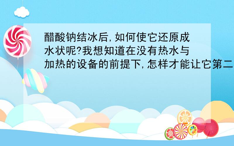 醋酸钠结冰后,如何使它还原成水状呢?我想知道在没有热水与加热的设备的前提下,怎样才能让它第二次发热或者变成水状.这才是我需要的答案.请有识之士能真情相告,为谢!