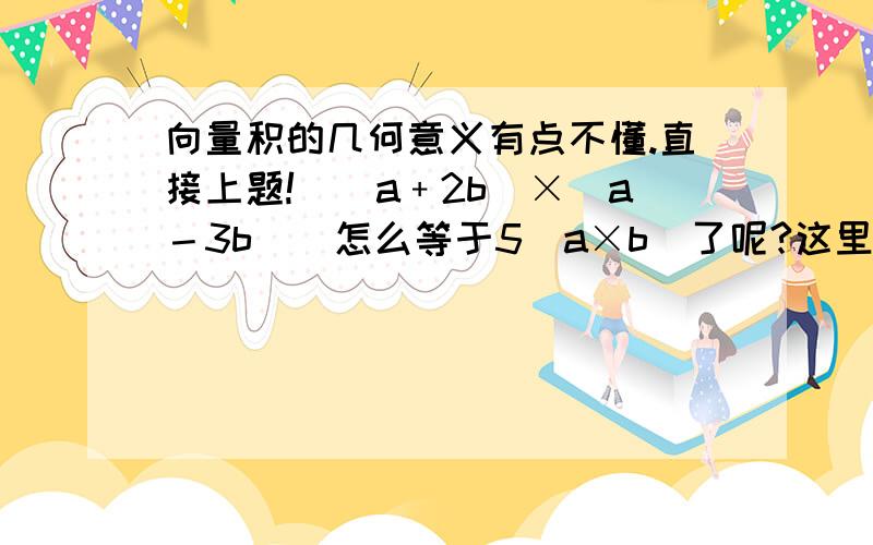 向量积的几何意义有点不懂.直接上题!｜(a﹢2b)×（a－3b)｜怎么等于5｜a×b｜了呢?这里不是太明白.