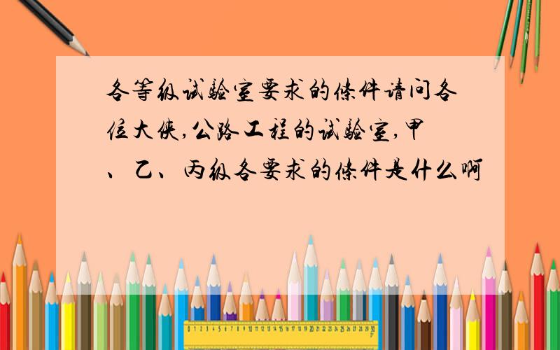 各等级试验室要求的条件请问各位大侠,公路工程的试验室,甲、乙、丙级各要求的条件是什么啊