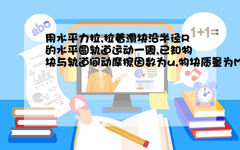 用水平力拉,拉着滑块沿半径R的水平圆轨道运动一周,已知物块与轨道间动摩擦因数为u,物块质量为M 求此过用水平力拉,拉着滑块沿半径R的水平圆轨道运动一周,已知物块与轨道间动摩擦因数为