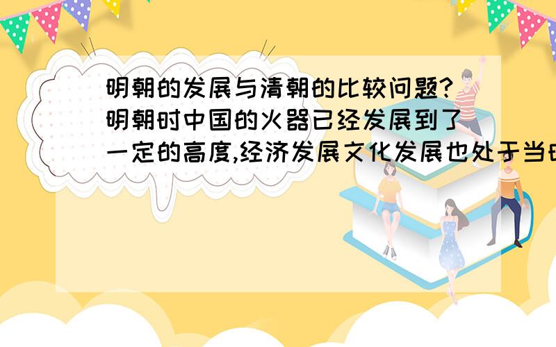 明朝的发展与清朝的比较问题?明朝时中国的火器已经发展到了一定的高度,经济发展文化发展也处于当时世界的领先位置,这是真的吗?那为什么清朝时中国的火器不仅停滞不前,而且倒退很多,