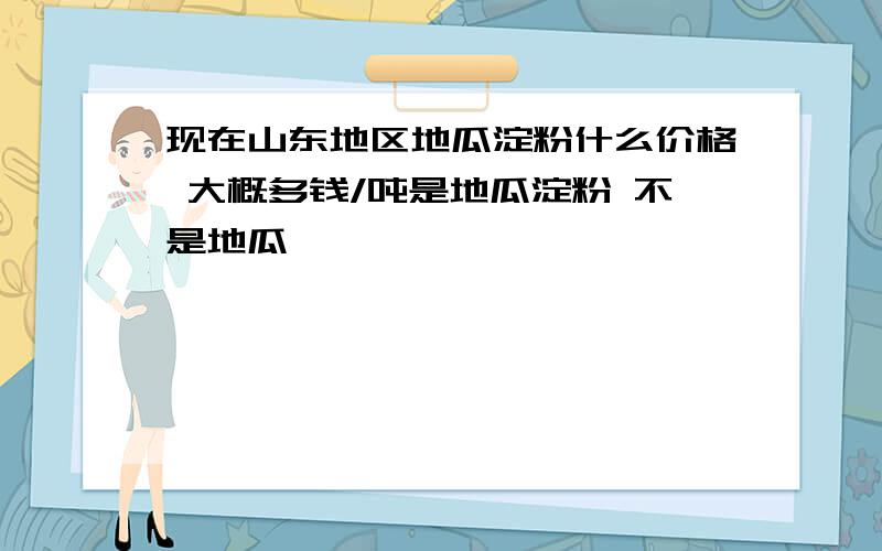 现在山东地区地瓜淀粉什么价格 大概多钱/吨是地瓜淀粉 不是地瓜