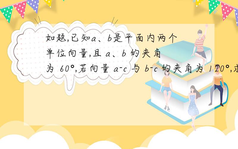 如题,已知a、b是平面内两个单位向量,且 a、b 的夹角为 60°,若向量 a-c 与 b-c 的夹角为 120°,求c的模的最大值