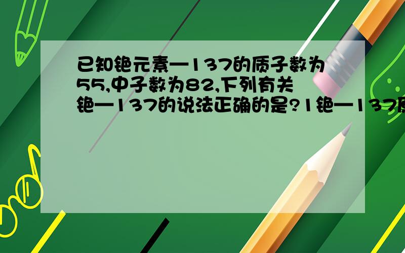 已知铯元素—137的质子数为55,中子数为82,下列有关铯—137的说法正确的是?1铯—137原子的核外电子数为822铯—137的相对原子质量为137g3铯—137原子的核电荷数为554铯—137属于非金属元素