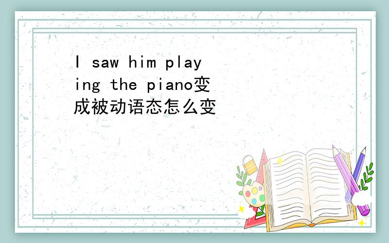 I saw him playing the piano变成被动语态怎么变