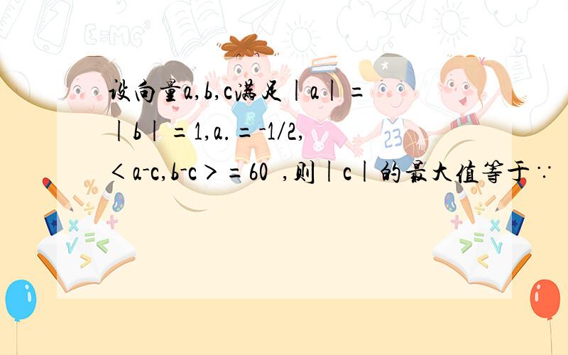 设向量a,b,c满足|a|=|b|=1,a.=-1／2,＜a-c,b-c＞=60º,则|c|的最大值等于∵ |a|=|b|=1,a•b=-1/2∴向量 a,b的夹角为120°,设向量 OA=向量a,向量OB=向量b,向量OC=向量c,则 向量CA=向量(a-c)； 向量CB=向量 (b-c)