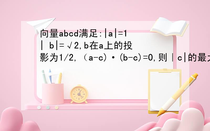 向量abcd满足:|a|=1| b|=√2,b在a上的投影为1/2,（a-c)·(b-c)=0,则｜c|的最大值是
