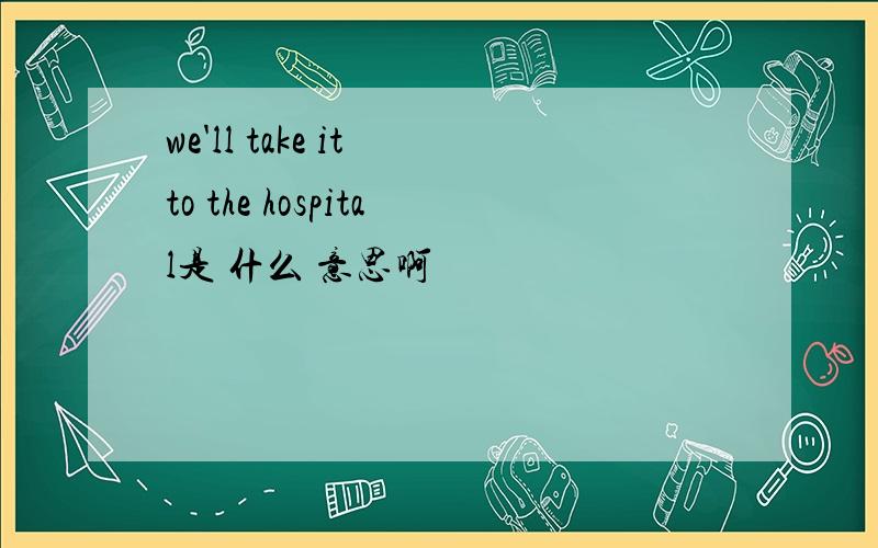 we'll take it to the hospital是 什么 意思啊