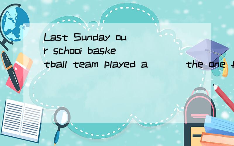 Last Sunday our schooi basketball team played a___ the one from Keyan Middle School.And we won the match.