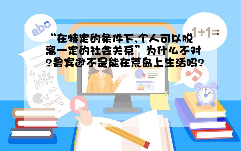 “在特定的条件下,个人可以脱离一定的社会关系”为什么不对?鲁宾逊不是能在荒岛上生活吗?