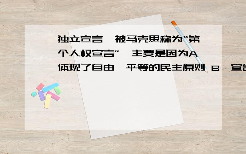 《独立宣言》被马克思称为“第一个人权宣言”,主要是因为A、体现了自由、平等的民主原则 B、宣告了美国的独立C、对美国建国后的制度产生了重要的影响 D、是各国进行资产阶级革命的一