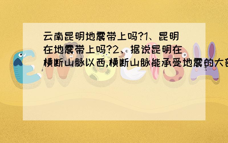 云南昆明地震带上吗?1、昆明在地震带上吗?2、据说昆明在横断山脉以西,横断山脉能承受地震的大部分力量,所以昆明相对安全很对.是说法可靠吗?3、汶川地震后的余震会不会发生在昆明周围?