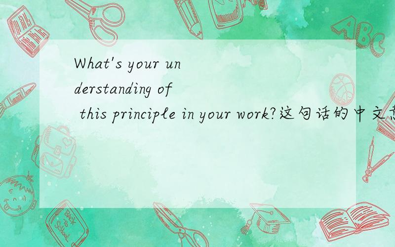 What's your understanding of this principle in your work?这句话的中文意思是了解你在工作中的原则么?