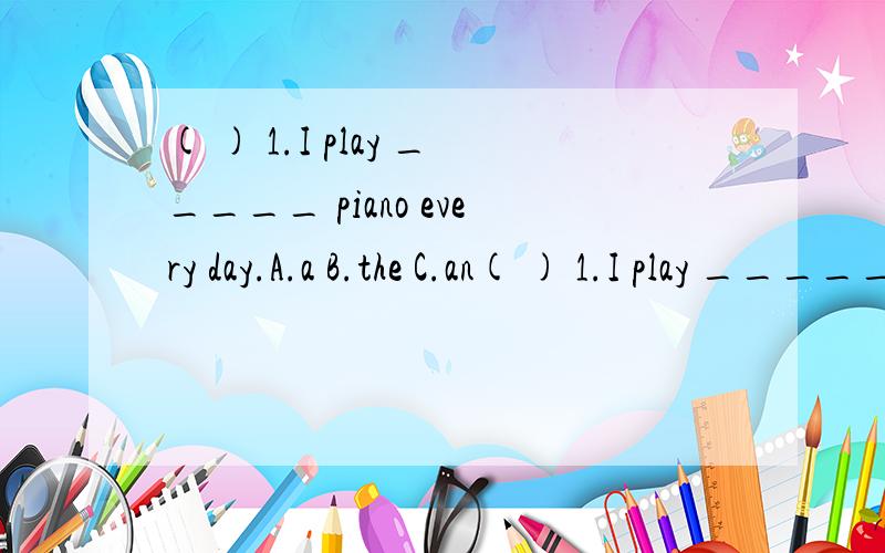 ( ) 1.I play _____ piano every day.A.a B.the C.an( ) 1.I play _____ piano every day.A.a B.the C.an( ) 2._____ do you eat dinner?At 6:00p.m.A.What B.When C.Where( ) 3.I play football _____ the weekend.A.in B.at C.on( ) 4._____ season do you like best?