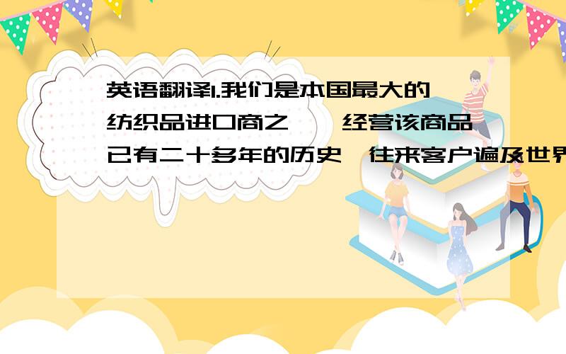 英语翻译1.我们是本国最大的纺织品进口商之一,经营该商品已有二十多年的历史,往来客户遍及世界各地.2.我们产品的质量同许多其他供应商的一样好,而且价格并不像他们的那样高.3.我们认