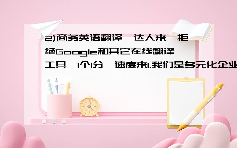 2)商务英语翻译,达人来,拒绝Google和其它在线翻译工具,1个1分,速度来1.我们是多元化企业,主要经营国际贸易、国际运输、劳务输出、房地产等.2.我们从事纺织品经营已有30多年,并与本地纺织