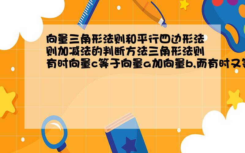 向量三角形法则和平行四边形法则加减法的判断方法三角形法则有时向量c等于向量a加向量b,而有时又等于他们的差,怎么判断什么时候加减啊,还有平行四边形的法则又怎么判断第四边何时等