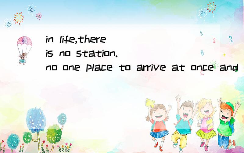 in life,there is no station.no one place to arrive at once and for all.The true joy of life is the