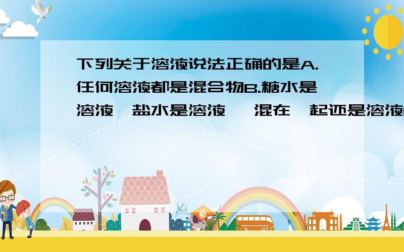 下列关于溶液说法正确的是A.任何溶液都是混合物B.糖水是溶液,盐水是溶液 ,混在一起还是溶液C.溶液的体积等于溶质体积与溶剂体积之和D.一杯调好的糖水,喝第一口特别甜,越喝越不甜,说明