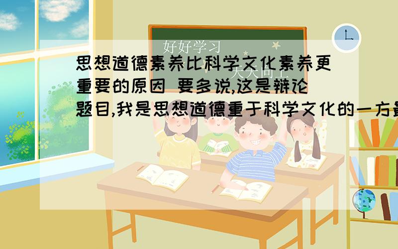 思想道德素养比科学文化素养更重要的原因 要多说,这是辩论题目,我是思想道德重于科学文化的一方最好是有体现思想道德重于科学文化的具体事例作为论据