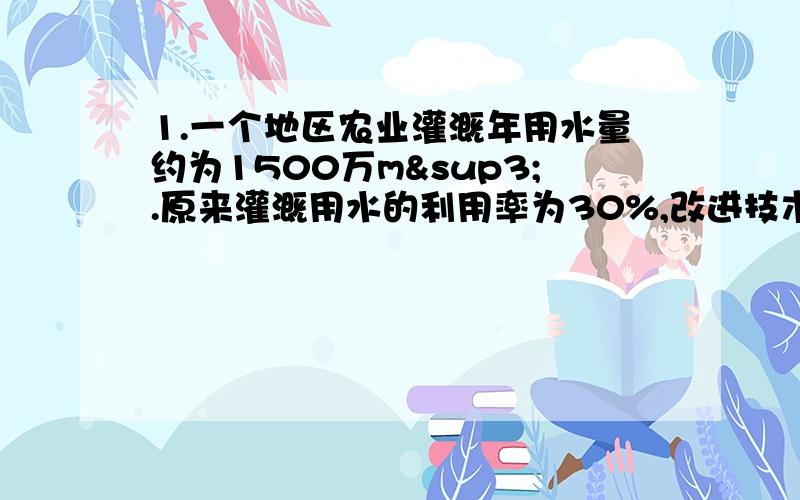 1.一个地区农业灌溉年用水量约为1500万m³.原来灌溉用水的利用率为30%,改进技术后,利用率为45%.按照技术改进后的用水利用率,现在比原来一年可节约用水多少万m³?2.某种新型节水龙头能