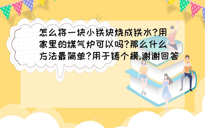 怎么将一块小铁块烧成铁水?用家里的煤气炉可以吗?那么什么方法最简单?用于铸个模.谢谢回答