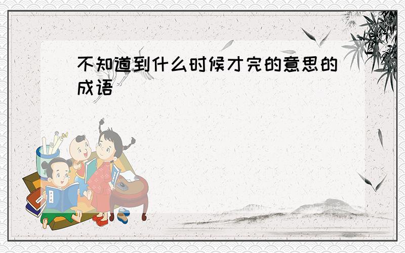 不知道到什么时候才完的意思的成语