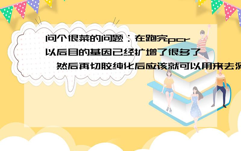 问个很菜的问题：在跑完pcr以后目的基因已经扩增了很多了,然后再切胶纯化后应该就可以用来去测序了,为什么还要进行后面的连接转化重组质粒的抽提和酶切鉴定啊,他们有什么意义?