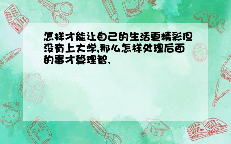 怎样才能让自己的生活更精彩但没有上大学,那么怎样处理后面的事才算理智,